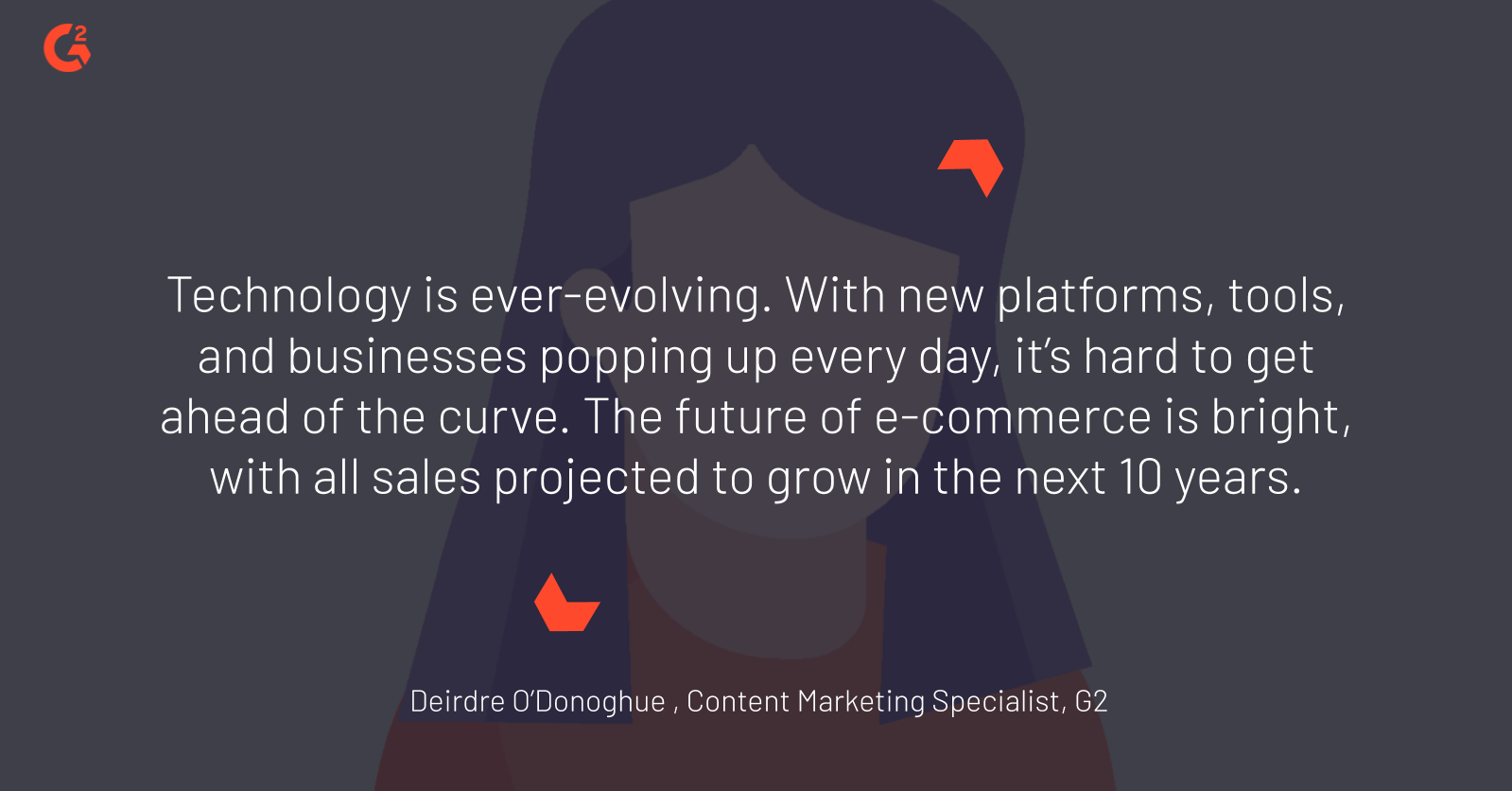 quote by G2 senior content marketing specialist Deirdre O’Donoghue about the future of commerce: “Technology is ever-evolving. With new platforms, tools, and businesses popping up every day, it’s hard to get ahead of the curve. The future of e-commerce is bright, with all sales projected to grow in the next 10 years.”